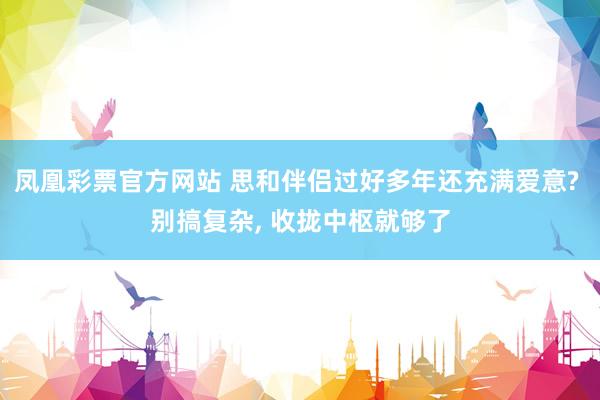 凤凰彩票官方网站 思和伴侣过好多年还充满爱意? 别搞复杂， 收拢中枢就够了