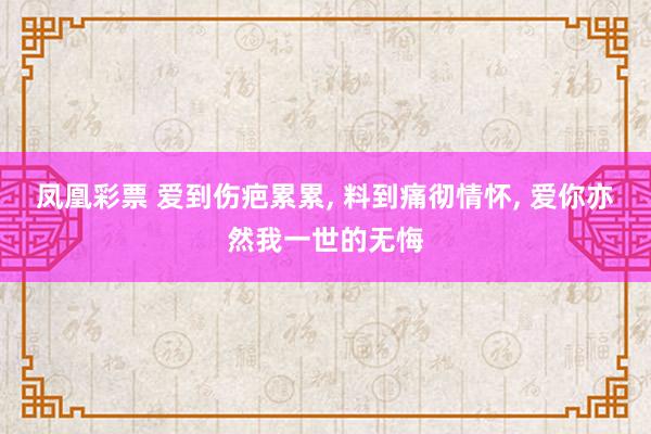 凤凰彩票 爱到伤疤累累， 料到痛彻情怀， 爱你亦然我一世的无悔