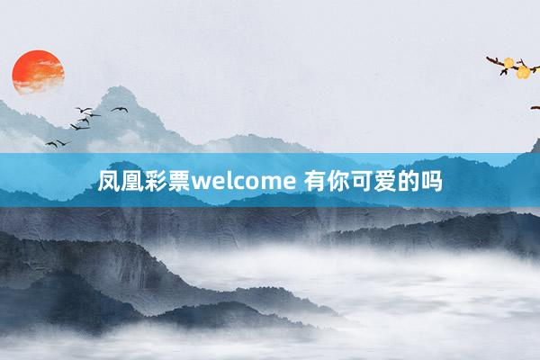 凤凰彩票welcome 有你可爱的吗