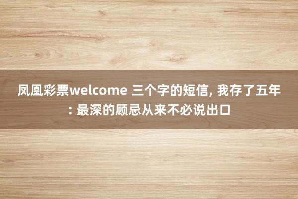 凤凰彩票welcome 三个字的短信， 我存了五年: 最深的顾忌从来不必说出口