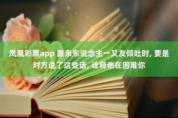凤凰彩票app 跟亲东说念主一又友倾吐时， 要是对方说了这些话， 诠释他在困难你