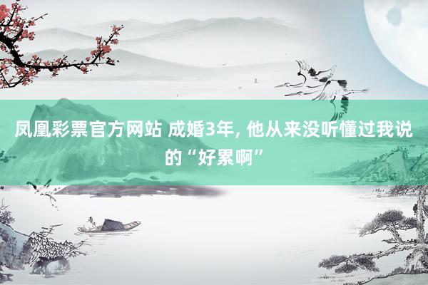 凤凰彩票官方网站 成婚3年， 他从来没听懂过我说的“好累啊”