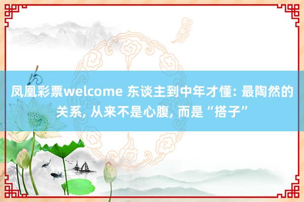 凤凰彩票welcome 东谈主到中年才懂: 最陶然的关系， 从来不是心腹， 而是“搭子”