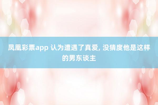 凤凰彩票app 认为遭遇了真爱， 没猜度他是这样的男东谈主