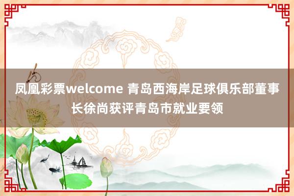 凤凰彩票welcome 青岛西海岸足球俱乐部董事长徐尚获评青岛市就业要领