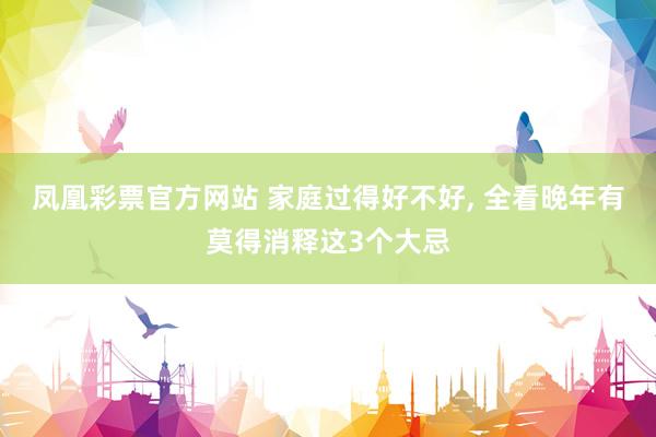 凤凰彩票官方网站 家庭过得好不好， 全看晚年有莫得消释这3个大忌