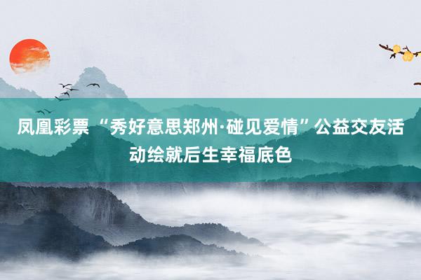 凤凰彩票 “秀好意思郑州·碰见爱情”公益交友活动绘就后生幸福底色