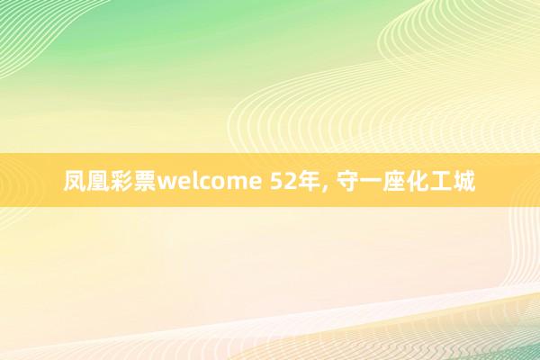 凤凰彩票welcome 52年， 守一座化工城