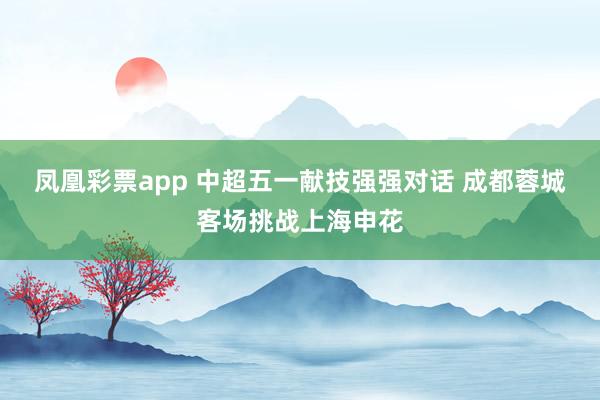 凤凰彩票app 中超五一献技强强对话 成都蓉城客场挑战上海申花