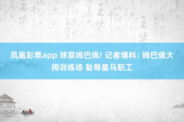 凤凰彩票app 球霸姆巴佩! 记者爆料: 姆巴佩大闹训练场 耻辱皇马职工