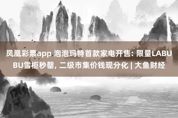 凤凰彩票app 泡泡玛特首款家电开售: 限量LABUBU雪柜秒罄， 二级市集价钱现分化 | 大鱼财经
