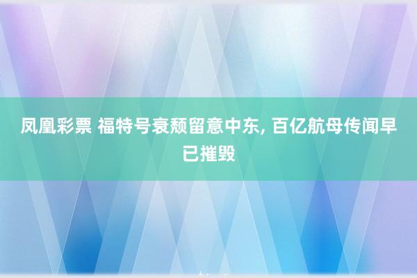 凤凰彩票 福特号衰颓留意中东， 百亿航母传闻早已摧毁