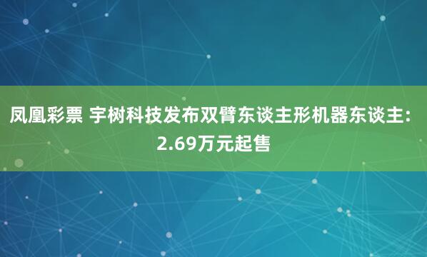 凤凰彩票 宇树科技发布双臂东谈主形机器东谈主: 2.69万元起售