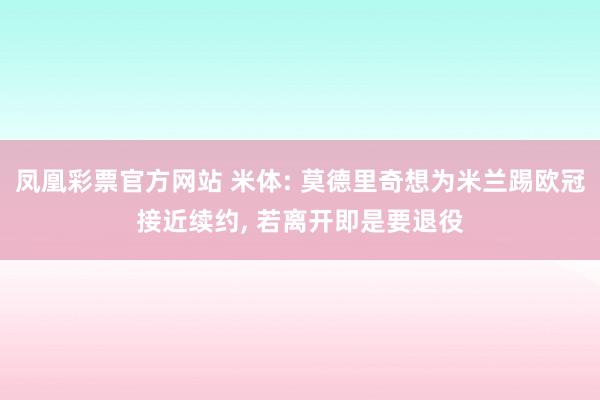 凤凰彩票官方网站 米体: 莫德里奇想为米兰踢欧冠接近续约， 若离开即是要退役