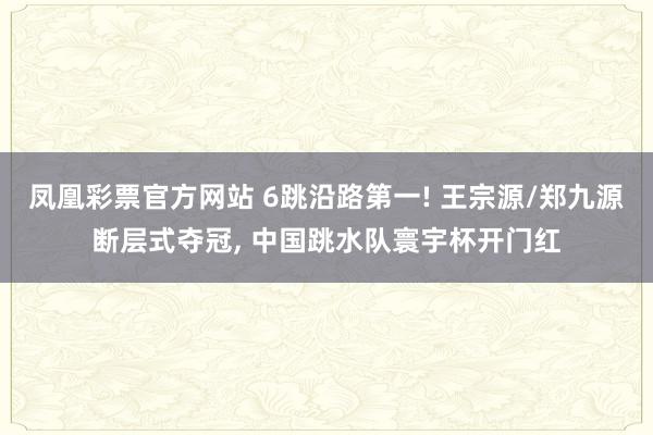 凤凰彩票官方网站 6跳沿路第一! 王宗源/郑九源断层式夺冠， 中国跳水队寰宇杯开门红