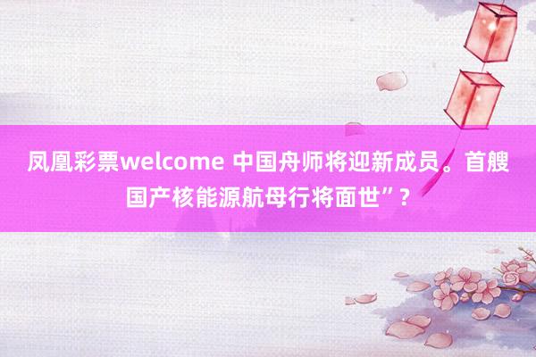 凤凰彩票welcome 中国舟师将迎新成员。首艘国产核能源航母行将面世”?
