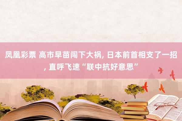 凤凰彩票 高市早苗闯下大祸， 日本前首相支了一招， 直呼飞速“联中抗好意思”
