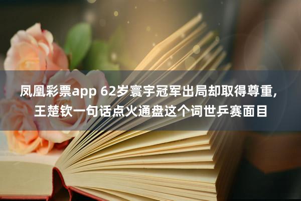 凤凰彩票app 62岁寰宇冠军出局却取得尊重， 王楚钦一句话点火通盘这个词世乒赛面目