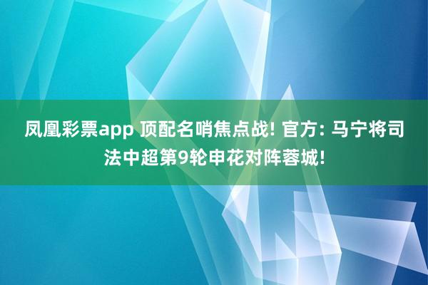 凤凰彩票app 顶配名哨焦点战! 官方: 马宁将司法中超第9轮申花对阵蓉城!