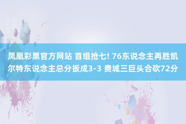 凤凰彩票官方网站 首组抢七! 76东说念主再胜凯尔特东说念主总分扳成3-3 费城三巨头合砍72分