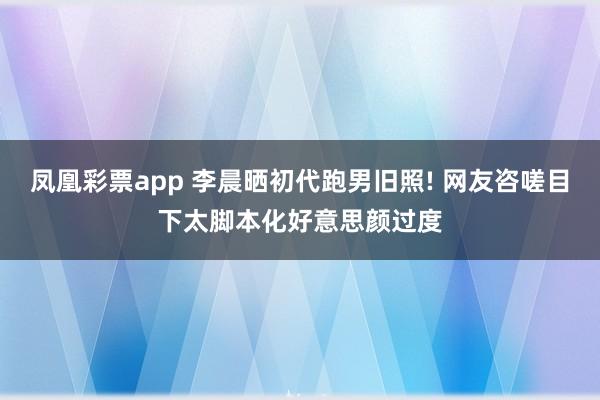 凤凰彩票app 李晨晒初代跑男旧照! 网友咨嗟目下太脚本化好意思颜过度