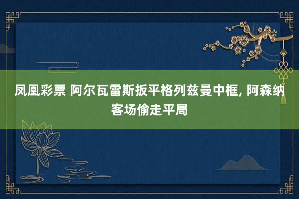 凤凰彩票 阿尔瓦雷斯扳平格列兹曼中框， 阿森纳客场偷走平局