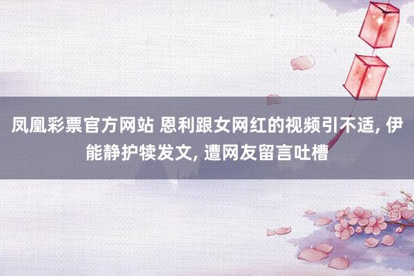 凤凰彩票官方网站 恩利跟女网红的视频引不适， 伊能静护犊发文， 遭网友留言吐槽