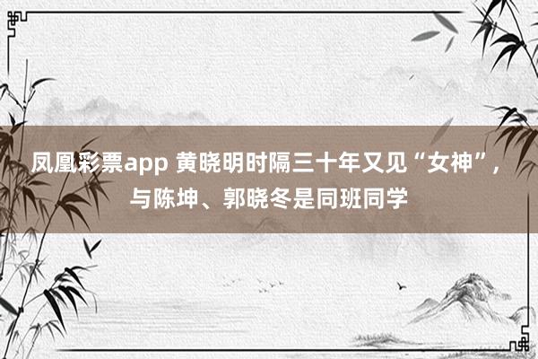 凤凰彩票app 黄晓明时隔三十年又见“女神”， 与陈坤、郭晓冬是同班同学