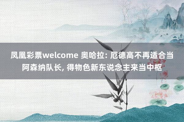 凤凰彩票welcome 奥哈拉: 厄德高不再适合当阿森纳队长， 得物色新东说念主来当中枢