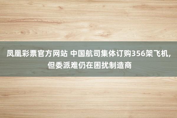 凤凰彩票官方网站 中国航司集体订购356架飞机， 但委派难仍在困扰制造商