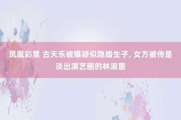 凤凰彩票 古天乐被曝疑似隐婚生子， 女方被传是淡出演艺圈的林淑茵