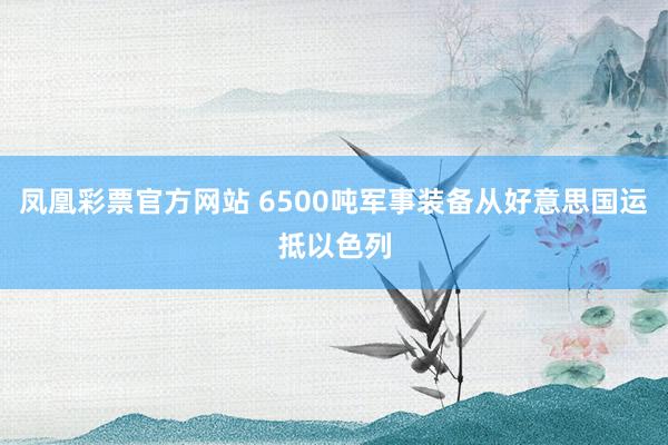 凤凰彩票官方网站 6500吨军事装备从好意思国运抵以色列