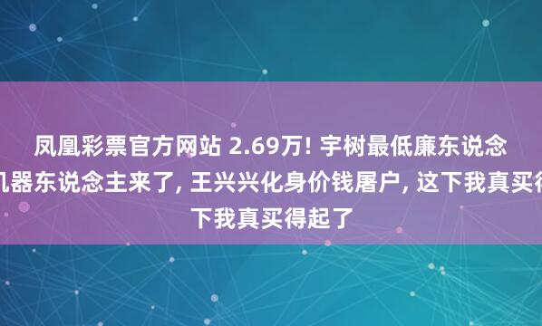 凤凰彩票官方网站 2.69万! 宇树最低廉东说念主形机器东说念主来了， 王兴兴化身价钱屠户， 这下我真买得起了