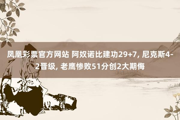 凤凰彩票官方网站 阿奴诺比建功29+7， 尼克斯4-2晋级， 老鹰惨败51分创2大期侮