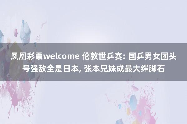 凤凰彩票welcome 伦敦世乒赛: 国乒男女团头号强敌全是日本， 张本兄妹成最大绊脚石