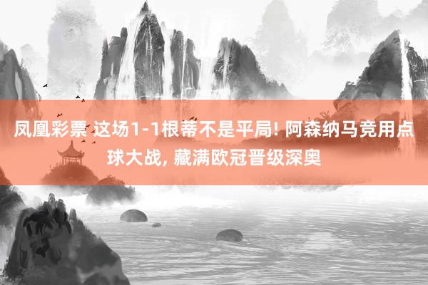 凤凰彩票 这场1-1根蒂不是平局! 阿森纳马竞用点球大战， 藏满欧冠晋级深奥