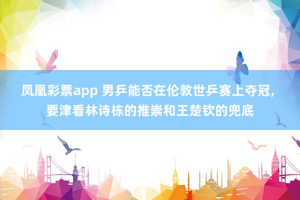 凤凰彩票app 男乒能否在伦敦世乒赛上夺冠， 要津看林诗栋的推崇和王楚钦的兜底