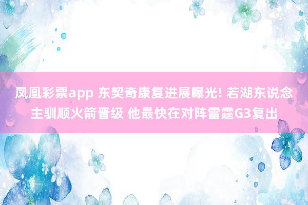 凤凰彩票app 东契奇康复进展曝光! 若湖东说念主驯顺火箭晋级 他最快在对阵雷霆G3复出