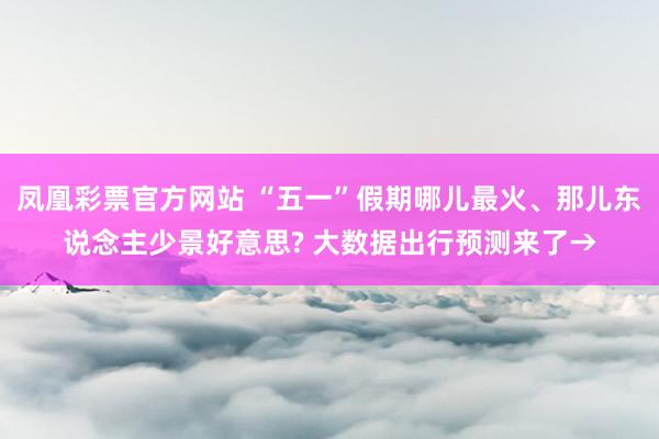 凤凰彩票官方网站 “五一”假期哪儿最火、那儿东说念主少景好意思? 大数据出行预测来了→