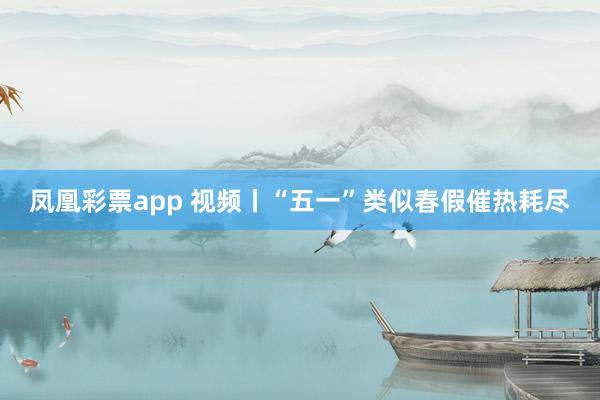 凤凰彩票app 视频丨“五一”类似春假催热耗尽