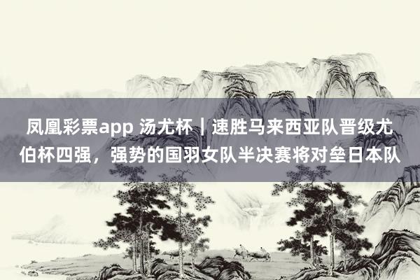 凤凰彩票app 汤尤杯｜速胜马来西亚队晋级尤伯杯四强，强势的国羽女队半决赛将对垒日本队