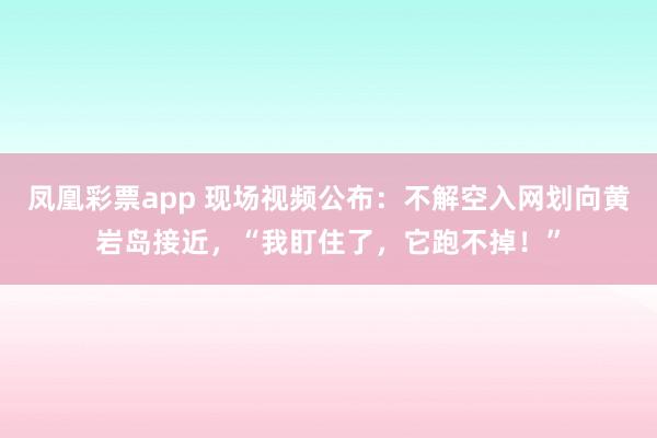 凤凰彩票app 现场视频公布：不解空入网划向黄岩岛接近，“我盯住了，它跑不掉！”