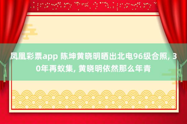 凤凰彩票app 陈坤黄晓明晒出北电96级合照， 30年再蚁集， 黄晓明依然那么年青