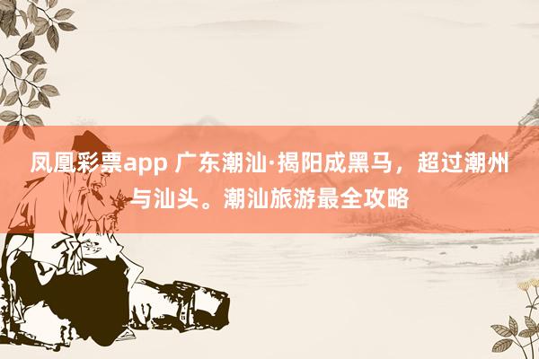 凤凰彩票app 广东潮汕·揭阳成黑马，超过潮州与汕头。潮汕旅游最全攻略