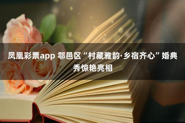 凤凰彩票app 鄠邑区“村藏雅韵·乡宿齐心”婚典秀惊艳亮相