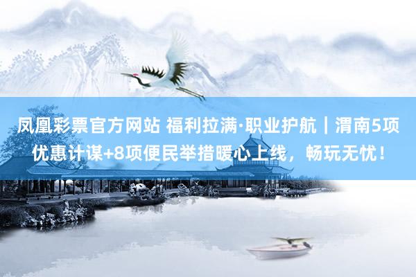 凤凰彩票官方网站 福利拉满·职业护航｜渭南5项优惠计谋+8项便民举措暖心上线，畅玩无忧！