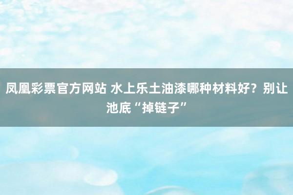 凤凰彩票官方网站 水上乐土油漆哪种材料好？别让池底“掉链子”