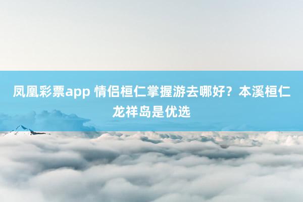 凤凰彩票app 情侣桓仁掌握游去哪好？本溪桓仁龙祥岛是优选
