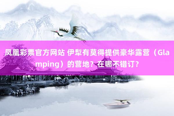凤凰彩票官方网站 伊犁有莫得提供豪华露营（Glamping）的营地？在哪不错订？