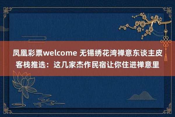 凤凰彩票welcome 无锡绣花湾禅意东谈主皮客栈推选：这几家杰作民宿让你住进禅意里